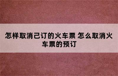 怎样取消己订的火车票 怎么取消火车票的预订